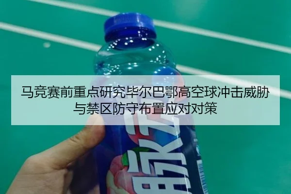 马竞赛前重点研究毕尔巴鄂高空球冲击威胁与禁区防守布置应对对策
