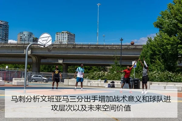 马刺分析文班亚马三分出手增加战术意义和球队进攻层次以及未来空间价值