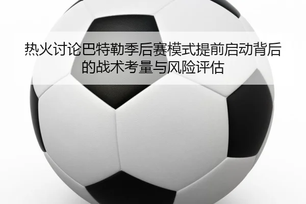 热火讨论巴特勒季后赛模式提前启动背后的战术考量与风险评估