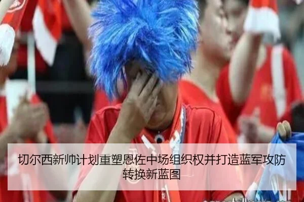 切尔西新帅计划重塑恩佐中场组织权并打造蓝军攻防转换新蓝图