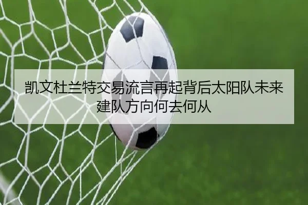 凯文杜兰特交易流言再起背后太阳队未来建队方向何去何从