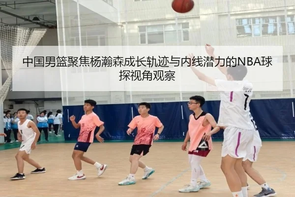 中国男篮聚焦杨瀚森成长轨迹与内线潜力的NBA球探视角观察