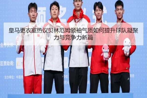 皇马更衣室热议贝林厄姆领袖气质如何提升球队凝聚力与竞争力新篇