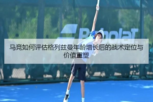 马竞如何评估格列兹曼年龄增长后的战术定位与价值重塑