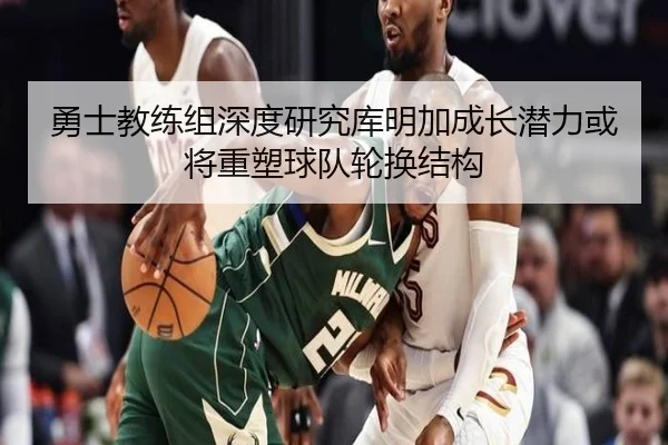 勇士教练组深度研究库明加成长潜力或将重塑球队轮换结构