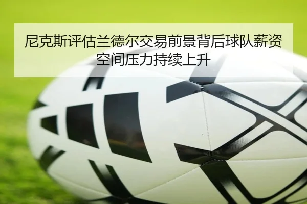 尼克斯评估兰德尔交易前景背后球队薪资空间压力持续上升